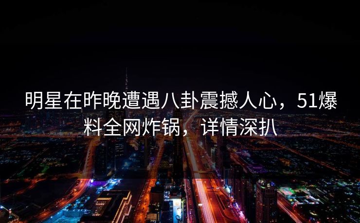 明星在昨晚遭遇八卦震撼人心，51爆料全网炸锅，详情深扒