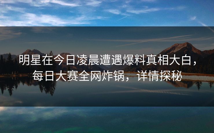 明星在今日凌晨遭遇爆料真相大白，每日大赛全网炸锅，详情探秘