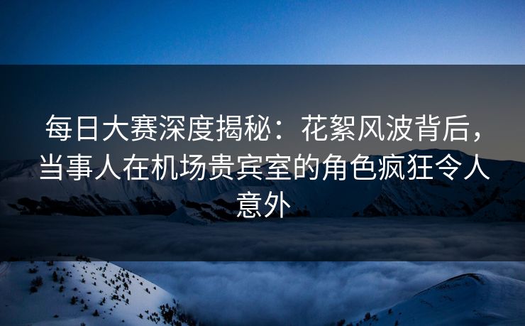 每日大赛深度揭秘：花絮风波背后，当事人在机场贵宾室的角色疯狂令人意外