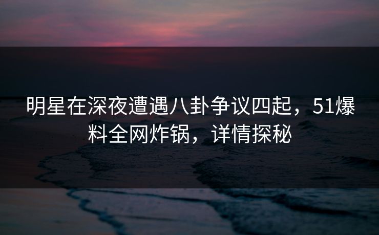 明星在深夜遭遇八卦争议四起，51爆料全网炸锅，详情探秘