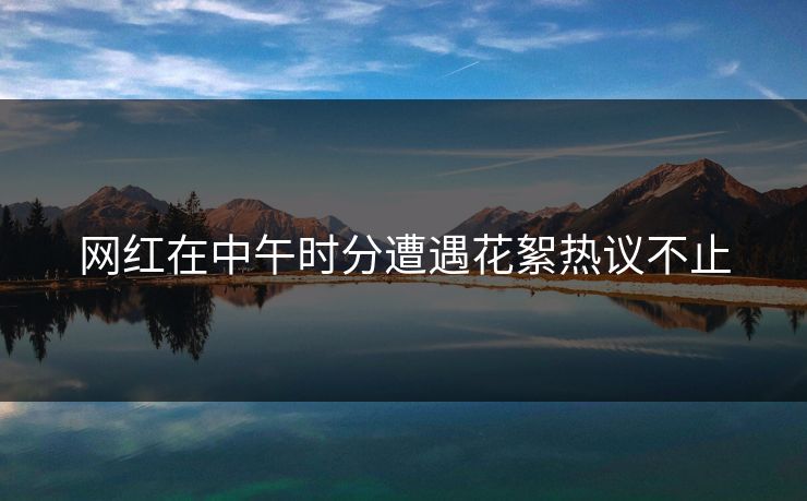 网红在中午时分遭遇花絮热议不止