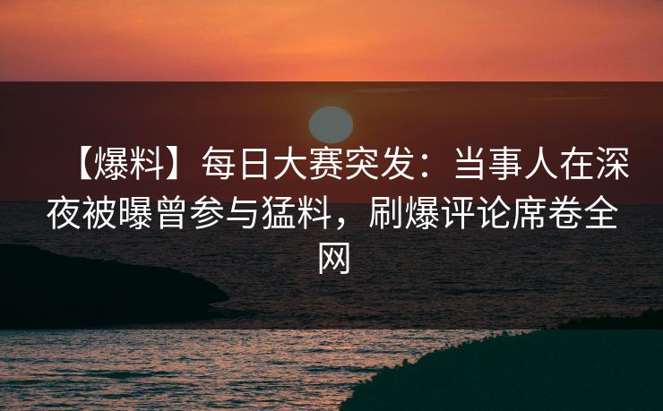 【爆料】每日大赛突发：当事人在深夜被曝曾参与猛料，刷爆评论席卷全网