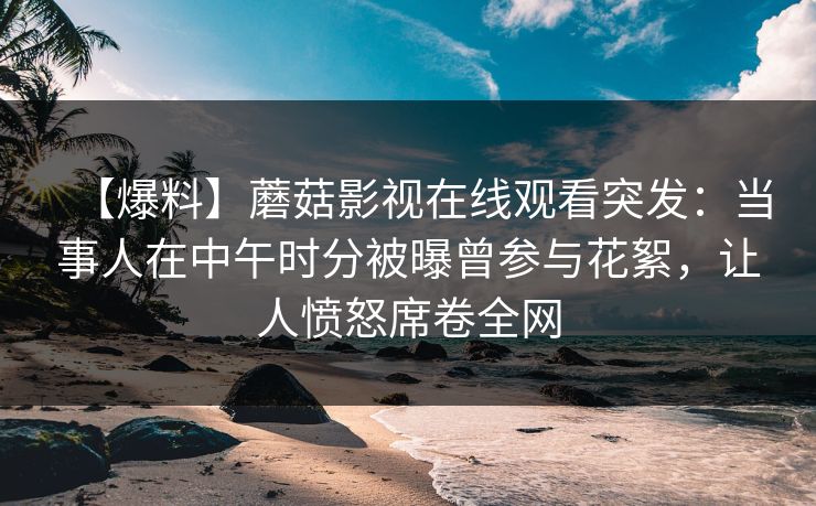 【爆料】蘑菇影视在线观看突发：当事人在中午时分被曝曾参与花絮，让人愤怒席卷全网