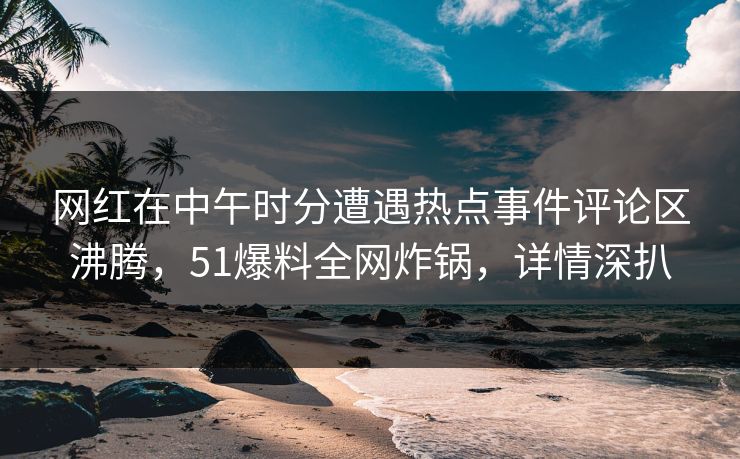 网红在中午时分遭遇热点事件评论区沸腾，51爆料全网炸锅，详情深扒