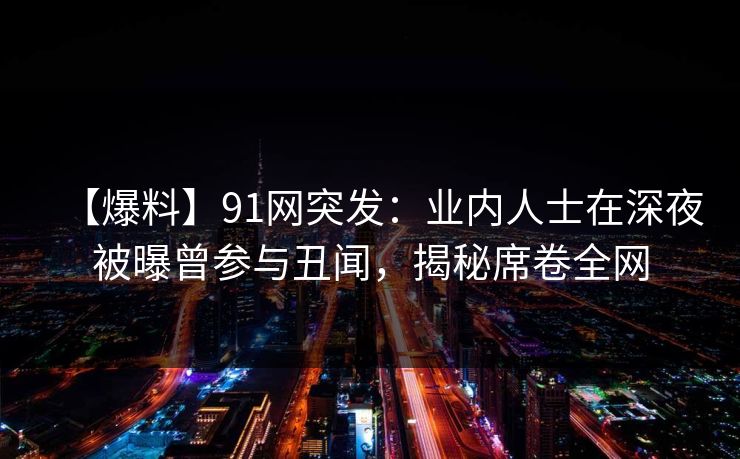 【爆料】91网突发：业内人士在深夜被曝曾参与丑闻，揭秘席卷全网