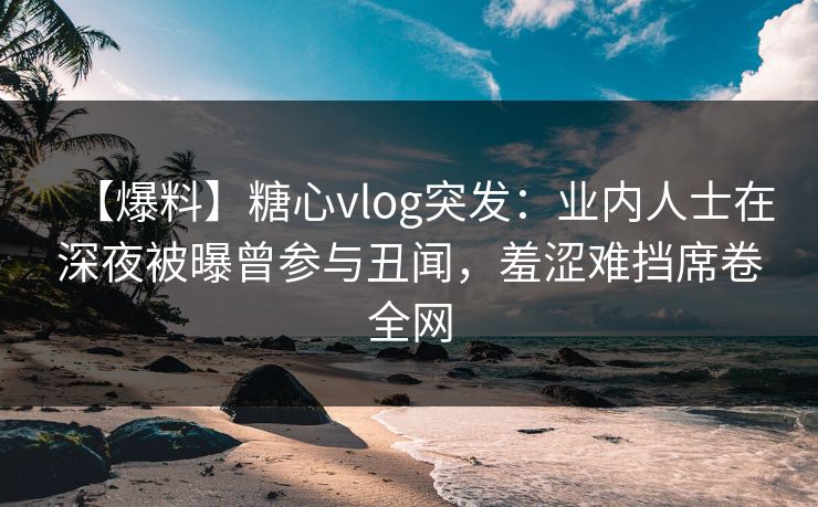 【爆料】糖心vlog突发：业内人士在深夜被曝曾参与丑闻，羞涩难挡席卷全网