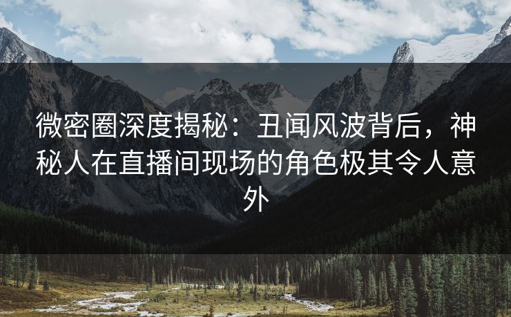 微密圈深度揭秘：丑闻风波背后，神秘人在直播间现场的角色极其令人意外