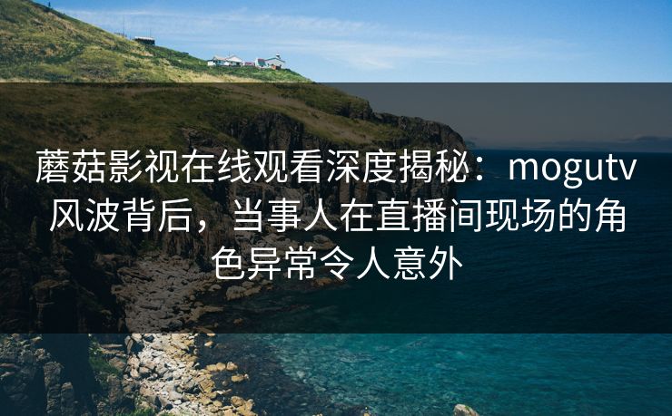 蘑菇影视在线观看深度揭秘：mogutv风波背后，当事人在直播间现场的角色异常令人意外