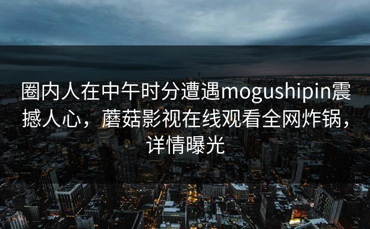 圈内人在中午时分遭遇mogushipin震撼人心，蘑菇影视在线观看全网炸锅，详情曝光