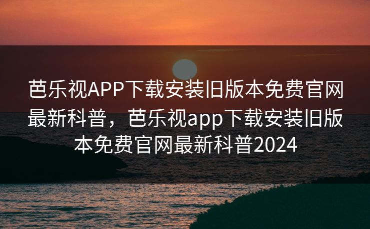 芭乐视APP下载安装旧版本免费官网最新科普，芭乐视app下载安装旧版本免费官网最新科普2024