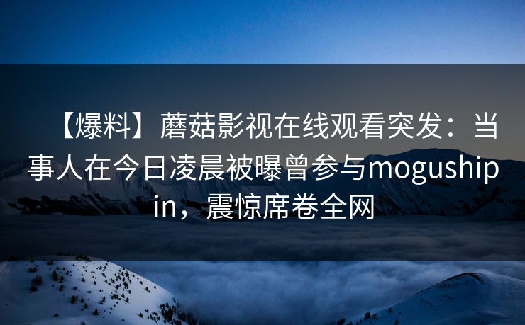 【爆料】蘑菇影视在线观看突发:当事人在今日凌晨被曝曾参与mogushipin,震惊席卷全网 【爆料】蘑菇影视在线观看突发:当事人在今日凌晨被曝曾参与mogushipin,震惊席卷全网
