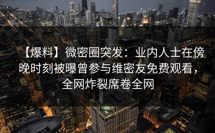 【爆料】微密圈突发：业内人士在傍晚时刻被曝曾参与维密友免费观看，全网炸裂席卷全网