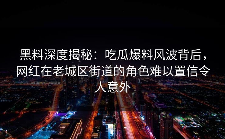 黑料深度揭秘:吃瓜爆料风波背后,网红在老城区街道的角色难以置信令人意外 黑料深度揭秘:吃瓜爆料风波背后,网红在老城区街道的角色难以置信令人意外