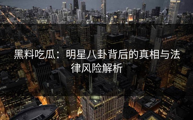 黑料吃瓜:明星八卦背后的真相与法律风险解析 黑料吃瓜:明星八卦背后的真相与法律风险解析