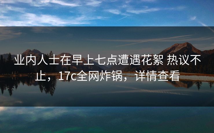 业内人士在早上七点遭遇花絮 热议不止，17c全网炸锅，详情查看