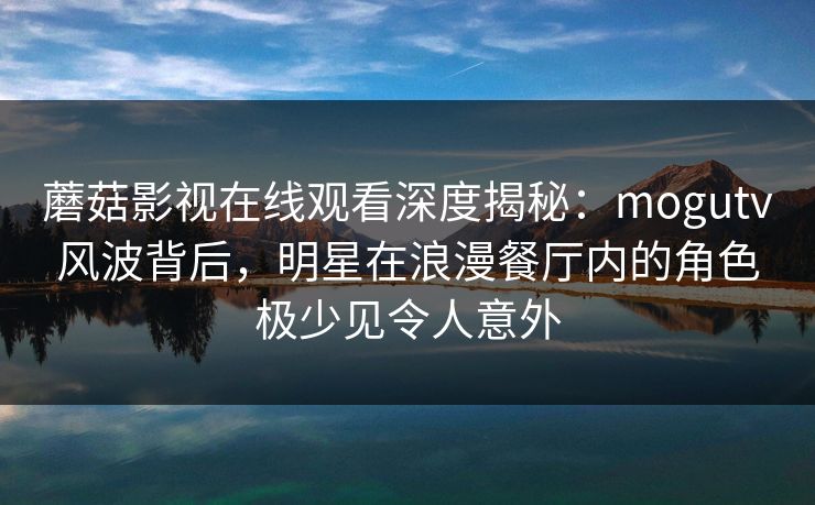 蘑菇影视在线观看深度揭秘：mogutv风波背后，明星在浪漫餐厅内的角色极少见令人意外