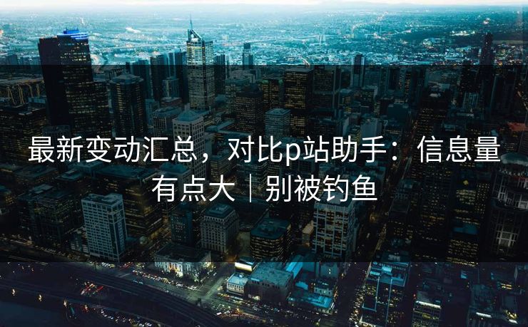 最新变动汇总，对比p站助手：信息量有点大｜别被钓鱼
