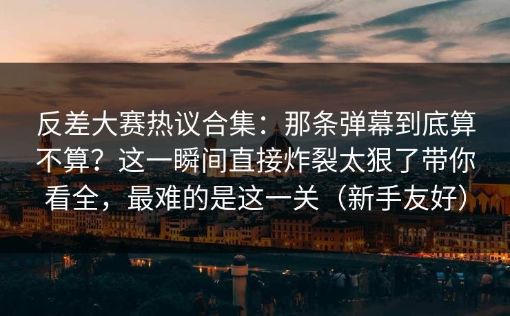 反差大赛热议合集：那条弹幕到底算不算？这一瞬间直接炸裂太狠了带你看全，最难的是这一关（新手友好）