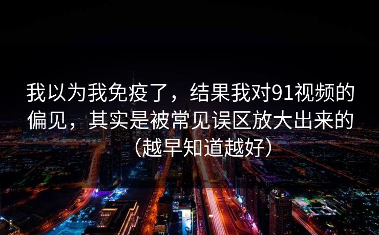 我以为我免疫了，结果我对91视频的偏见，其实是被常见误区放大出来的（越早知道越好）