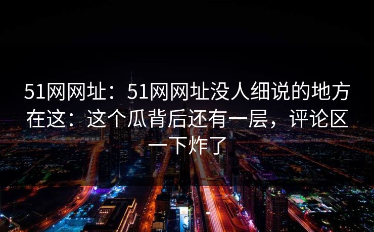 51网网址：51网网址没人细说的地方在这：这个瓜背后还有一层，评论区一下炸了